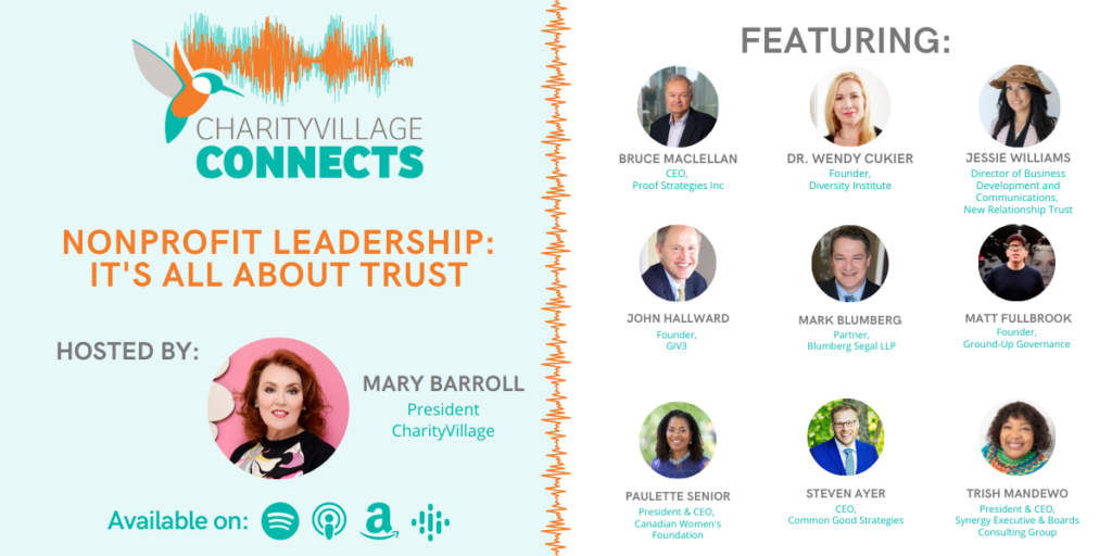 CharityVillage Connects: Nonprofit Leadership: It’s All About Trust Featuring Bruce MacLellan, CEO, Proof Strategies Steven Ayer, CEO, Common Good Strategies Matt Fullbrook, Founder, Fullbrook Board Effectiveness Jessie Williams, Director of Business Development and Communications, New Relationship Trust Trish Mandewo, President and CEO, Synergy Executive & Boards Paulette Senior, CEO and President, Canadian Women’s Foundation Dr. Wendy Cukier, Founder, Diversity Institute Mark Blumberg, Lawyer, Blumbergs Professional Corporation John Hallward, Founder, GIV3
