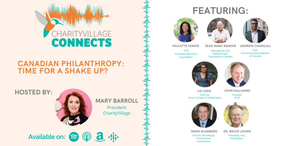 CharityVillage Connects: Canadian Philanthropy: Time for a Shake Up? John Hallward, Founder, GIV3 Andrew Chunilall, CEO, Community Foundations of Canada Jean-Marc Mangin, President & CEO, Philanthropic Foundations of Canada Mark Blumberg, Lawyer, Blumbergs Professional Corporation Paulette Senior, CEO and President, Canadian Women’s Foundation Liz Liske, Director, Arctic Funders Collaborative Dr. Bruce Lourie, President, Ivey Foundation