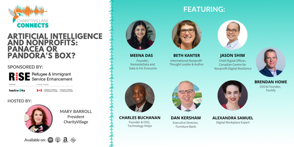 CharityVillage Connects: Artificial Intelligence and Nonprofits: Panacea or Pandora’s Box? Brendan Howe, CEO and Founder, Techify; Alexandra Samuel, Technology Journalist and Author; Meena Das, Founder, Namaste Data; Beth Kanter, International Nonprofit Thought Leader and Author; Jason Shim, Chief Digital Officer, Canadian Centre for Nonprofit Digital Resilience; Dan Kershaw, Executive Director, Furniture Bank; & Charles Buchanan, CEO and Founder, Technology Helps. Sponsored by: RISE Refugee & Immigrant Service Enhancement, Presented by Hackworks.