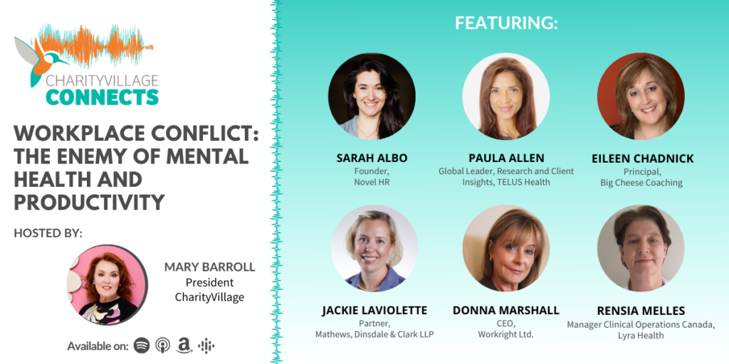 CharityVillage Connects: Workplace Conflict: The Enemy of Mental Health and Productivity Featured Guests: - Paula Allen, Global Leader, Research and Client Insights, TELUS Health - Eileen Chadnick, Principal, Big Cheese Coaching - Sarah Albo, Founder, Novel HR - Rensia Melles, Manager, Clinical Operations Canada, Lyra Health - Donna Marshall, CEO, Workright Ltd. - Jackie Laviolette, Partner, Mathews, Dinsdale & Clark LLP