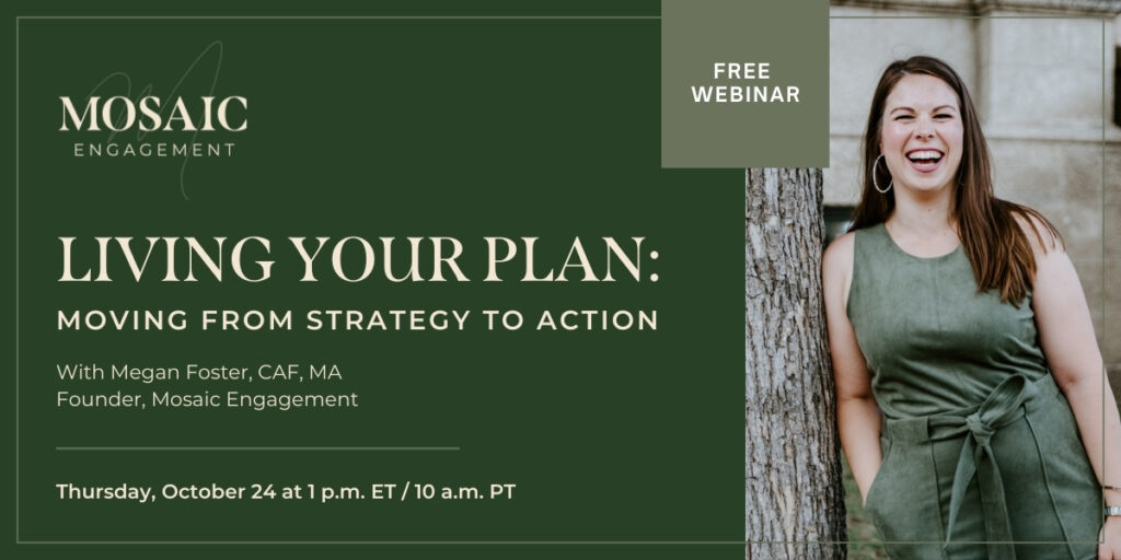 Living Your Plan: Moving From Strategy to Action Webinar | Presenter: Megan Foster, CAF, MA, Founder of Mosaic Engagement | Thursday, October 24, 2024