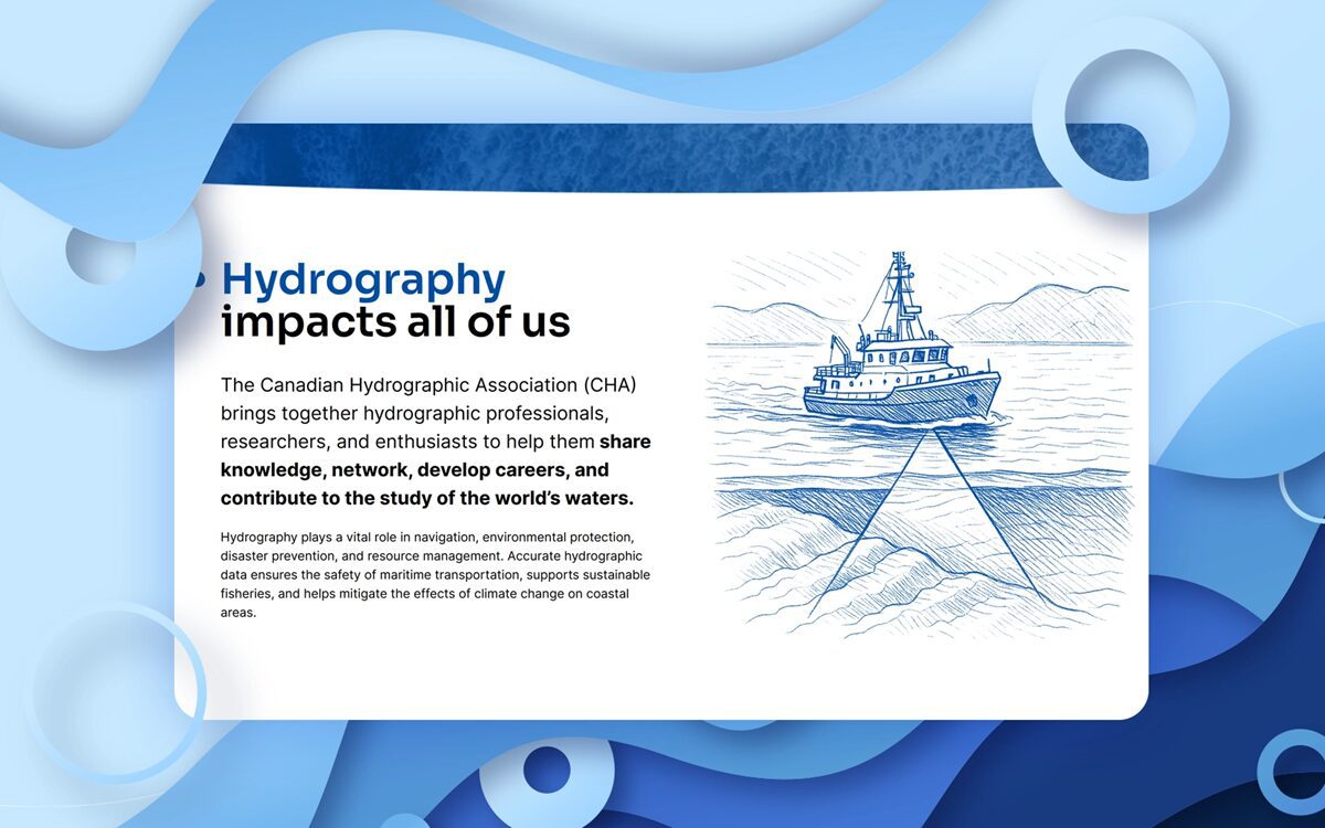 Hydrography impacts all of us. The Canadian Hydrographic Association brings together hydrographic professionals, researchers, and enthusiasts to help them share knowledge, network, develop careers, and contribute to the study of the world's waters.